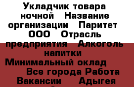 Укладчик товара ночной › Название организации ­ Паритет, ООО › Отрасль предприятия ­ Алкоголь, напитки › Минимальный оклад ­ 26 000 - Все города Работа » Вакансии   . Адыгея респ.,Адыгейск г.